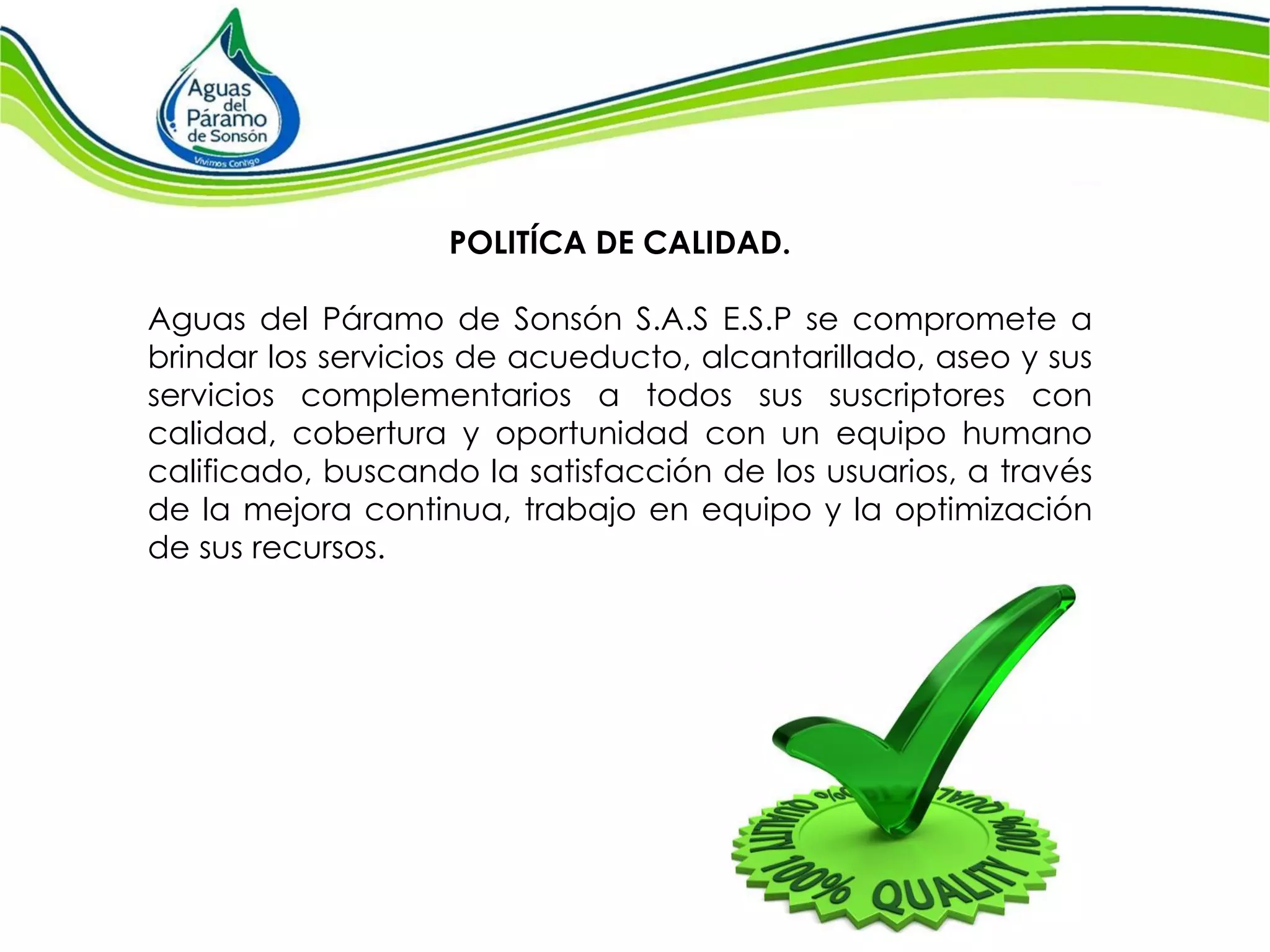 POLITÍCA DE CALIDAD. 
Aguas del Páramo de Sonsón S.A.S E.S.P se compromete a brindar los servicios de acueducto, alcantarillado, aseo y sus servicios complementarios a todos sus suscriptores con calidad, cobertura y oportunidad con un equipo humano calificado, buscando la satisfacción de los usuarios, a través de la mejora continua, trabajo en equipo y la optimización de sus recursos.  