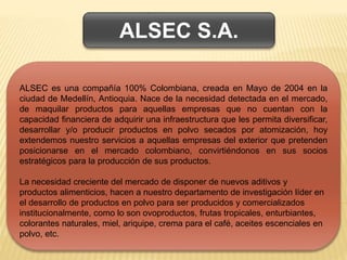 ALSEC es una compañía 100% Colombiana, creada en Mayo de 2004 en la
ciudad de Medellín, Antioquia. Nace de la necesidad detectada en el mercado,
de maquilar productos para aquellas empresas que no cuentan con la
capacidad financiera de adquirir una infraestructura que les permita diversificar,
desarrollar y/o producir productos en polvo secados por atomización, hoy
extendemos nuestro servicios a aquellas empresas del exterior que pretenden
posicionarse en el mercado colombiano, convirtiéndonos en sus socios
estratégicos para la producción de sus productos.
La necesidad creciente del mercado de disponer de nuevos aditivos y
productos alimenticios, hacen a nuestro departamento de investigación líder en
el desarrollo de productos en polvo para ser producidos y comercializados
institucionalmente, como lo son ovoproductos, frutas tropicales, enturbiantes,
colorantes naturales, miel, ariquipe, crema para el café, aceites escenciales en
polvo, etc.
ALSEC S.A.
 