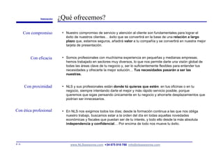 Valoración   ¿Qué ofrecemos?

        Con compromiso        • Nuestro compromiso de servicio y atención al cliente son fundamentales para lograr el
                                éxito de nuestros clientes… éxito que se convertirá en la base de una relación a largo
                                plazo que, estamos seguros, añadirá valor a tu compañía y se convertirá en nuestra mejor
                                tarjeta de presentación.


           Con eficacia       • Somos profesionales con muchísima experiencia en pequeñas y medianas empresas;
                                hemos trabajado en sectores muy diversos, lo que nos permite darte una visión global de
                                todas las áreas clave de tu negocio y, ser lo suficientemente flexibles para entender tus
                                necesidades y ofrecerte la mejor solución… Tus necesidades pasarán a ser las
                                nuestras.


        Con proximidad        • NLS y sus profesionales están donde tú quieras que estén: en tus oficinas o en tu
                                negocio, siempre intentando darte el mejor y más rápido servicio posible, porque
                                queremos que sigas pensando únicamente en tu negocio y ahorrarte desplazamientos que
                                podrían ser innecesarios.


Con ética profesional         • En NLS nos exigimos todos los días; desde la formación continua a las que nos obliga
                                nuestro trabajo, buscamos estar a la orden del día en todas aquellas novedades
                                económicas y fiscales que puedan ser de tu interés, y todo ello desde la más absoluta
                                independencia y confidencial… Por encima de todo nos mueve tu éxito.




P. 11                              www.NLSasesores.com +34 675 010 788 info@nlsasesores.com
 