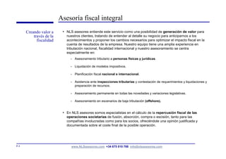 Asesoría fiscal integral
       Creando valor a     • NLS asesores entiende este servicio como una posibilidad de generación de valor para
           través de la      nuestros clientes, tratando de entender al detalle su negocio para anticiparnos a los
             fiscalidad      acontecimientos y proponer los cambios necesarios para optimizar el impacto fiscal en la
                             cuenta de resultados de la empresa. Nuestro equipo tiene una amplia experiencia en
                             tributación nacional, fiscalidad internacional y nuestro asesoramiento se centra
                             especialmente en:
                               - Asesoramiento tributario a personas físicas y jurídicas.

                               - Liquidación de modelos impositivos.

                               - Planificación fiscal nacional e internacional.

                               - Asistencia ante inspecciones tributarias y contestación de requerimientos y liquidaciones y
                                 preparación de recursos.

                               - Asesoramiento permanente en todas las novedades y variaciones legislativas.

                               - Asesoramiento en escenarios de baja tributación (offshore).


                           • En NLS asesores somos especialistas en el cálculo de la repercusión fiscal de las
                             operaciones societarias de fusión, absorción, compra o escisión, tanto para las
                             compañías involucradas como para los socios, ofreciéndole una opinión justificada y
                             documentada sobre el coste final de la posible operación.




P. 4                            www.NLSasesores.com +34 675 010 788 info@nlsasesores.com
 