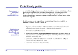 Contabilidad y gestión
         Le ayudamos a       • La contabilidad ha ganado peso específico con las últimas reformas contables que afectan
               ampliar su      a los criterios contables y a las normas de presentación de información financiera.
           información y       Disponer de una buena contabilidad no solo es obligatorio para cumplir con los
       mejorar su gestión      requerimientos legales vigentes sino que es imprescindible para disponer de una buena
                               información de gestión


                             • En NLS Asesores somos especialistas en contabilidad financiera y análisis de
                               balances y podemos ayudarle a la hora de:


                                  - Organizar y poner en marcha un sistema contable, asesorándole entre las diferentes
                                    posibilidades disponibles en el mercado y supervisando su implantación.
           Estudiamos su
         cadena de valor,         - Poner al día contabilidades atrasadas.
        identificando sus
                 ventajas         - Implantación de sistemas de contabilidad analítico, identificando los distintos centros de
            competitivas            coste presentes en su compañía, y haciendo que su sistema de gestión contable refleje la
                                    realidad de su cadena de valor.

                                  - Asistencia en la elaboración de Balances, Cuentas de resultados, Estados de flujo de
                                    efectivo y de Origen y aplicación de fondos.

                                  - Asistencia en cierres mensuales y trimestrales.




P. 6                              www.NLSasesores.com +34 675 010 788 info@nlsasesores.com
 