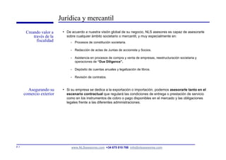 Jurídica y mercantil
        Creando valor a     • De acuerdo a nuestra visión global de su negocio, NLS asesores es capaz de asesorarle
            través de la      sobre cualquier ámbito societario o mercantil, y muy especialmente en:
              fiscalidad        - Procesos de constitución societaria.

                                - Redacción de actas de Juntas de accionista y Socios.

                                - Asistencia en procesos de compra y venta de empresas, reestructuración societaria y
                                  operaciones de “Due Diligence”.

                                - Depósito de cuentas anuales y legalización de libros.

                                - Revisión de contratos.


         Asegurando su      • Si su empresa se dedica a la exportación o importación, podemos asesorarle tanto en el
       comercio exterior      escenario contractual que regulará las condiciones de entrega o prestación de servicio
                              como en los instrumentos de cobro o pago disponibles en el mercado y las obligaciones
                              legales frente a las diferentes administraciones.




P. 7                             www.NLSasesores.com +34 675 010 788 info@nlsasesores.com
 