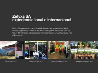 Zefyxa SA opera no solo en el Ecuador sino también a nivel internacional,
como el proyecto del Municipio de Quito y Ferrocarriles en Londres o los de
Yasuní ITT montados con asociados internacionales en Lima, Cancún, La Paz
y Nueva York.
Lima - Perú 2010 La Paz - Bolivia 2010 Cancún - México 2010 Naciones Unidas NY 2011
Zefyxa SA
experiencia local e internacional
 