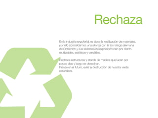 En la industria expoferial, es clave la reutilización de materiales,
por ello consolidamos una alianza con la tecnología alemana
de Octanorm y sus sistemas de exposición cien por ciento
reutilizables, estéticos y versátiles.
Rechace estructuras y stands de madera que lucen por
pocos días y luego se desechan.
Piense en el futuro, evite la destrucción de nuestra verde
naturaleza.
 