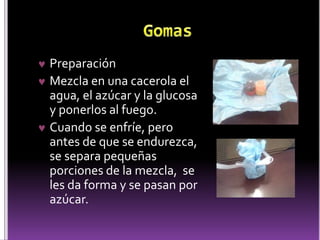 Preparación 
 Mezcla en una cacerola el 
agua, el azúcar y la glucosa 
y ponerlos al fuego. 
 Cuando se enfríe, pero 
antes de que se endurezca, 
se separa pequeñas 
porciones de la mezcla, se 
les da forma y se pasan por 
azúcar. 
 