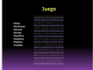 A G U A D R T V G A D G U A D K M P 
E G V A J G A L L E T A S B A A A O 
S F A O P E T H F M A J K S I L D L 
D J S J Y W A G S P A D N Z B L H V 
I D O F J S A S E A F H E A B I A O 
S U L H S W O X T P G N R T W U I B 
U L G Z S J A D H A A A R A A Q R R 
G C J R K S F T U Y D S A W E U D O 
A E S J E F A D G A G S A G S E W N 
R D S E Y D H S G J C T A F Y S G C 
D A Y P L J I Q E C H O C O L O T E 
R D Z V I G B E A M I H T A E M R A 
E S I H B A E E N K P D L C M A A D 
A L C Z E M V A L T S E E Z A O S O 
M R A U E O Y E T G E M U P Q P F R 
S E G L C R H F K B Z S Y R D L R V 
L H K H L O J J U P W H O R N O E J 
N H B A N A N O A E N P O L V O E K 
•Velas 
•Perfumes 
•Gomas 
•Aceite 
•Parafina 
•Gelatina 
•Pabilos 
•moldes 
 