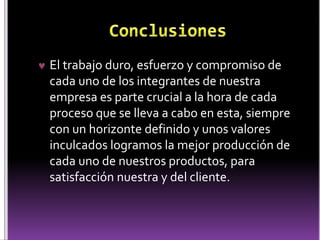  El trabajo duro, esfuerzo y compromiso de 
cada uno de los integrantes de nuestra 
empresa es parte crucial a la hora de cada 
proceso que se lleva a cabo en esta, siempre 
con un horizonte definido y unos valores 
inculcados logramos la mejor producción de 
cada uno de nuestros productos, para 
satisfacción nuestra y del cliente. 
 