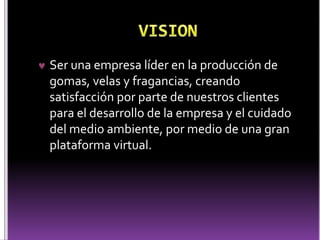  Ser una empresa líder en la producción de 
gomas, velas y fragancias, creando 
satisfacción por parte de nuestros clientes 
para el desarrollo de la empresa y el cuidado 
del medio ambiente, por medio de una gran 
plataforma virtual. 
 