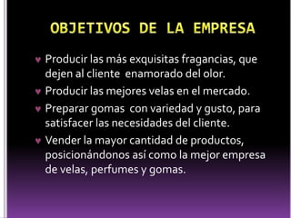  Producir las más exquisitas fragancias, que 
dejen al cliente enamorado del olor. 
 Producir las mejores velas en el mercado. 
 Preparar gomas con variedad y gusto, para 
satisfacer las necesidades del cliente. 
 Vender la mayor cantidad de productos, 
posicionándonos así como la mejor empresa 
de velas, perfumes y gomas. 
 