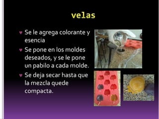  Se le agrega colorante y 
esencia 
 Se pone en los moldes 
deseados, y se le pone 
un pabilo a cada molde. 
 Se deja secar hasta que 
la mezcla quede 
compacta. 
 
