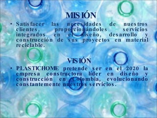 Satisfacer las necesidades de nuestros clientes, proporcionándoles servicios integrados en el diseño, desarrollo y construcción de sus proyectos en material reciclable.  VISIÓN PLASTICHOME pretende ser en el 2020 la empresa constructora líder en diseño y construcción en Colombia, evolucionando constantemente nuestros servicios. MISIÓN 