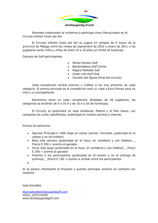 Estimado colaborador le invitamos a participar como Patrocinador en el
Circuito Infantil Costa del Sol

       El Circuito Infantil Costa del Sol se jugará en campos de 9 hoyos de la
provincia de Málaga entre los meses de septiembre de 2010 y enero de 2011 y los
jugadores serán niños y niñas de entre 10 a 16 años sin límite de handicap.

Campos de Golf participantes:

                                     Monte Paraíso Golf
                                     Benalmádena Golf Center
                                     Magna Marbella Golf
                                     Green Life Golf Club
                                     Cerrado del Águila (final del circuito)

       Cada competición tendrá premios y trofeos a los tres primeros de cada
categoría. El premio principal de la competición será un viaje a Euro Disney para un
niño y un acompañante.

      Estimamos tener en cada competición alrededor de 40 jugadores, las
categorías se dividirán de 0 a 16.4 y de 16.4 a 26 de handicaps.

     El Circuito se publicitará en toda Andalucía, Madrid y el País Vasco, con
campañas de cuñas radiofónicas, publicidad en medios escritos e internet.



Precios de patrocinio

      Sponsor Principal € 1000 (logo en cartel, banner, microsite, publicidad en el
       campo y en los trofeos)
      Bola más cercana (publicidad en el hoyo, en cartelería y con folletos) _
       Precio € 200 + premio al ganador
      Drive más largo (publicidad en el hoyo, en cartelería y con folletos) _ Precio
       € 200 + premio al ganador
      Premios a los participantes (publicidad en el evento y en la entrega de
       premios) _ Precio € 100 + premio a sortear entre los participantes.
   

Si os parece interesante el Proyecto y queréis participar poneros en contacto con
nosotros.



José González

jfgonzalez@dondejugaralgolf.com
móvil_ 637114330
www.dondejugaralgolf.com
 