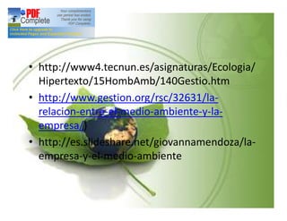 Bibliografía:
• http://www4.tecnun.es/asignaturas/Ecologia/
Hipertexto/15HombAmb/140Gestio.htm
• http://www.gestion.org/rsc/32631/la-
relacion-entre-el-medio-ambiente-y-la-
empresa/)
• http://es.slideshare.net/giovannamendoza/la-
empresa-y-el-medio-ambiente
 