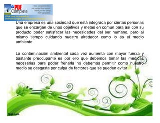 Una empresa es una sociedad que está integrada por ciertas personas
que se encargan de unos objetivos y metas en común para así con su
producto poder satisfacer las necesidades del ser humano, pero al
mismo tiempo cuidando nuestro alrededor como lo es el medio
ambiente
La contaminación ambiental cada vez aumenta con mayor fuerza y
bastante preocupante es por ello que debemos tomar las medidas
necesarias para poder frenarla no debemos permitir como nuestro
medio se desgasta por culpa de factores que se pueden evitar
 