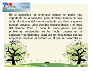 Introducción
En la actualidad las empresas ocupan un papel muy
importante en la sociedad, pero al mismo tiempo se deja
atrás el cuidado del medio ambiente eso lleva a que se
puedan provocar unas grandes consecuencias a lo largo
del tiempo. Poco a poco la preocupación por los
problemas ambientales se ha hecho patente en la
sociedad y se demanda cada vez con más fuerza que las
empresas respeten el entorno en el que se desarrolla su
actividad.
 
