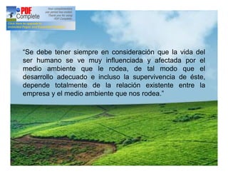 “Se debe tener siempre en consideración que la vida del
ser humano se ve muy influenciada y afectada por el
medio ambiente que le rodea, de tal modo que el
desarrollo adecuado e incluso la supervivencia de éste,
depende totalmente de la relación existente entre la
empresa y el medio ambiente que nos rodea.”
 