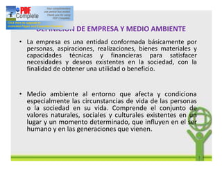 DEFINICION DE EMPRESA Y MEDIO AMBIENTE
• La empresa es una entidad conformada básicamente por
personas, aspiraciones, realizaciones, bienes materiales y
capacidades técnicas y financieras para satisfacer
necesidades y deseos existentes en la sociedad, con la
finalidad de obtener una utilidad o beneficio.
• Medio ambiente al entorno que afecta y condiciona
especialmente las circunstancias de vida de las personas
o la sociedad en su vida. Comprende el conjunto de
valores naturales, sociales y culturales existentes en un
lugar y un momento determinado, que influyen en el ser
humano y en las generaciones que vienen.
 