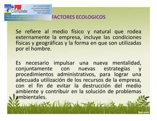 Se refiere al medio físico y natural que rodea
externamente la empresa, incluye las condiciones
físicas y geográficas y la forma en que son utilizadas
por el hombre.
Es necesario impulsar una nueva mentalidad,
conjuntamente con nuevas estrategias y
procedimientos administrativos, para lograr una
adecuada utilización de los recursos de la empresa,
con el fin de evitar la destrucción del medio
ambiente y contribuir en la solución de problemas
ambientales.
FACTORES ECOLOGICOS
 