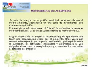 GESTIÓN MEDIOAMBIENTAL EN LAS EMPRESAS
Se trata de integrar en la gestión municipal, aspectos relativos al
medio ambiente, apoyándose en una serie de instrumentos que
ayudan a su aplicación.
El municipio puede determinar el “ritmo” de aplicación de mejoras
medioambientales, las cuales se van realizando de manera continua.
La gran mayoría de las empresas reconocen hoy día que tienen que
tener una preocupación eficaz por el ambiente. Unas veces por
convencimiento propio y otras por la presión de la opinión pública o de
la legislación, las actividades industriales y empresariales se ven
obligadas a incorporar tecnologías limpias y a poner medios para evitar
el deterioro del ambiente.
 