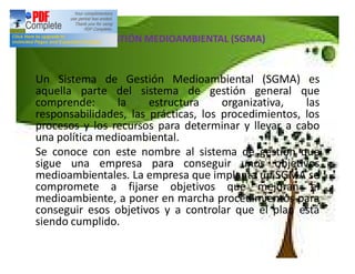 Conclusión:SISTEMA DE GESTIÓN MEDIOAMBIENTAL (SGMA)
Un Sistema de Gestión Medioambiental (SGMA) es
aquella parte del sistema de gestión general que
comprende: la estructura organizativa, las
responsabilidades, las prácticas, los procedimientos, los
procesos y los recursos para determinar y llevar a cabo
una política medioambiental.
Se conoce con este nombre al sistema de gestión que
sigue una empresa para conseguir unos objetivos
medioambientales. La empresa que implanta un SGMA se
compromete a fijarse objetivos que mejoran el
medioambiente, a poner en marcha procedimientos para
conseguir esos objetivos y a controlar que el plan está
siendo cumplido.
 
