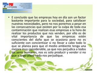 • E concluido que las empresas hoy en día son un factor
bastante importante para la sociedad, para satisfacer
nuestras necesidades, pero no nos ponemos a pesar en
las consecuencias que existen por la culpa de toda esa
contaminación que realizan esas empresas a la hora de
realizar los productos que nos venden, por ello es de
vital importancia de que las empresas estén
conscientes del daño que se ocasiona pero no es
suficiente con concientizar si no llevar a cabo todo lo
que se planea para que el medio ambiente tenga una
mejora muy considerable, ya que nos perjudica a todos
los seres humanos, nos es solo producir y vender si no
que a largo plazo nada nos perjudique.
 