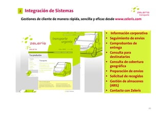 2   Integración de Sistemas
Gestiones de cliente de manera rápida, sencilla y eficaz desde www.zeleris.com



                                                          Información corporativa
                                                         Seguimiento de envíos
                                                         Comprobantes de
                                                         entrega
                                                         Consulta para
                                                         destinatarios
                                                         Consulta de cobertura
                                                         geográfica
                                                         Preparación de envíos
                                                         Solicitud de recogidas
                                                         Gestión de almacenes
                                                         (ARIL)
                                                         Contacto con Zeleris



                                                                                    20
 