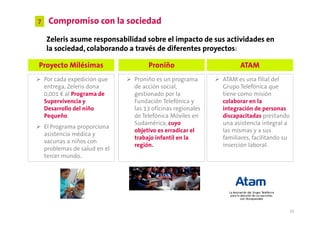 7    Compromiso con la sociedad
    Zeleris asume responsabilidad sobre el impacto de sus actividades en
    la sociedad, colaborando a través de diferentes proyectos:

Proyecto Milésimas                  Proniño                       ATAM
    Por cada expedición que    Proniño es un programa       ATAM es una filial del
    entrega, Zeleris dona      de acción social,            Grupo Telefónica que
    0,001 € al Programa de     gestionado por la            tiene como misión
    Supervivencia y            Fundación Telefónica y       colaborar en la
    Desarrollo del niño        las 13 oficinas regionales   integración de personas
    Pequeño.                   de Telefónica Móviles en     discapacitadas prestando
                               Sudamérica, cuyo             una asistencia integral a
    El Programa proporciona
                               objetivo es erradicar el     las mismas y a sus
    asistencia médica y
                               trabajo infantil en la       familiares, facilitando su
    vacunas a niños con
                               región.                      inserción laboral.
    problemas de salud en el
    tercer mundo..




                                                                                         32
 