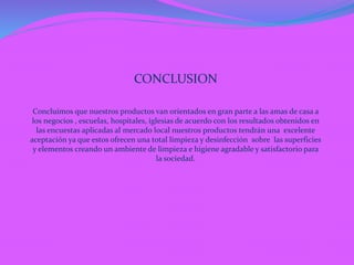 CONCLUSION
Concluimos que nuestros productos van orientados en gran parte a las amas de casa a
los negocios , escuelas, hospitales, iglesias de acuerdo con los resultados obtenidos en
las encuestas aplicadas al mercado local nuestros productos tendrán una excelente
aceptación ya que estos ofrecen una total limpieza y desinfección sobre las superficies
y elementos creando un ambiente de limpieza e higiene agradable y satisfactorio para
la sociedad.
 