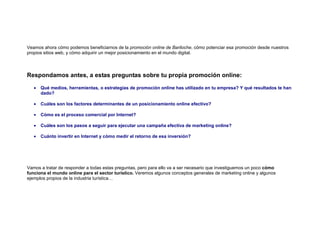 Veamos ahora cómo podemos beneficiarnos de la promoción online de Bariloche, cómo potenciar esa promoción desde nuestros
propios sitios web, y cómo adquirir un mejor posicionamiento en el mundo digital.




Respondamos antes, a estas preguntas sobre tu propia promoción online:

   •   Qué medios, herramientas, o estrategias de promoción online has utilizado en tu empresa? Y qué resultados te han
       dado?

   •   Cuáles son los factores determinantes de un posicionamiento online efectivo?

   •   Cómo es el proceso comercial por Internet?

   •   Cuáles son los pasos a seguir para ejecutar una campaña efectiva de marketing online?

   •   Cuánto invertir en Internet y cómo medir el retorno de esa inversión?




Vamos a tratar de responder a todas estas preguntas, pero para ello va a ser necesario que investiguemos un poco cómo
funciona el mundo online para el sector turístico. Veremos algunos conceptos generales de marketing online y algunos
ejemplos propios de la industria turística…
 