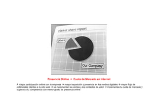 Presencia Online = Cuota de Mercado en Internet
A mayor participación online con tu empresa    mayor exposición y presencia en los medios digitales  mayor flujo de
potenciales clientes a tu sitio web  se incrementan las ventas y los contactos de valor incrementas tu cuota de mercado y
superas a tu competencia con menor grado de presencia online
 
