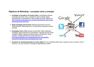 Objetivos de Marketing – conceptos clave y consejos

 •   Investigar el mercado en el mundo online: competidores directos,
     empresas del mismo rubro o actividad en otras ciudades, blogs
     especializados e infomediarios, redes sociales de viajes. Más info en:
     http://www.desarrollodeweb.com.ar/guias/3-planificacion-web/33-haz-
     benchmarking-de-sitios-web

 •   Elegir estrategia promocional: Branding (exposición de marca,
     reconocimiento, diferenciación) vs. Conversiones (orientado a ventas
     directas)

 •   Estrategias Push o Pull. Ejemplo de pull (SEO, SEM -publicidad /
     marketing / posicionamiento en buscadores-). Ejemplo de push (email
     marketing, SMM –relaciones publicas online y marketing en redes
     sociales-, marketing directo por email). Mas info en:
     http://desarrollodeweb.com.ar/blog/planificacion-y-estrategias-
     online/444-marketing-online-estrategia-push-o-pull

 •   Iniciativas de marketing llevadas al mundo digital: Es muy importante definir bien a quiénes vamos a vender, cómo lo
     haremos, y en qué momento? (ventajas de segmentación online)
 