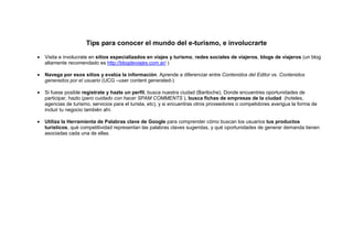 Tips para conocer el mundo del e-turismo, e involucrarte

•   Visita e involucrate en sitios especializados en viajes y turismo, redes sociales de viajeros, blogs de viajeros (un blog
    altamente recomendado es http://blogdeviajes.com.ar/ )

•   Navega por esos sitios y evalúa la información. Aprende a diferenciar entre Contenidos del Editor vs. Contenidos
    generados por el usuario (UCG –user content generated-)

•   Si fuese posible registrate y hazte un perfil, busca nuestra ciudad (Bariloche). Donde encuentres oportunidades de
    participar, hazlo (pero cuidado con hacer SPAM COMMENTS ), busca fichas de empresas de la ciudad (hoteles,
    agencias de turismo, servicios para el turista, etc), y si encuentras otros proveedores o competidores averigua la forma de
    incluir tu negocio también ahí.

•   Utiliza la Herramienta de Palabras clave de Google para comprender cómo buscan los usuarios tus productos
    turísticos, qué competitividad representan las palabras claves sugeridas, y qué oportunidades de generar demanda tienen
    asociadas cada una de ellas.
 