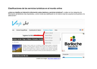 Clasificaciones de los servicios turísticos en el mundo online

¿cómo se clasifica en Internet la información sobre destinos y servicios turísticos? ¿cuáles son las categorías de
información de Bariloche más importantes, y cómo incide esa clasificación en el modo en que los usuarios la encuentran o la
seleccionan?




                                             (crédito de la imagen: http://www.viajejet.com/ )
 