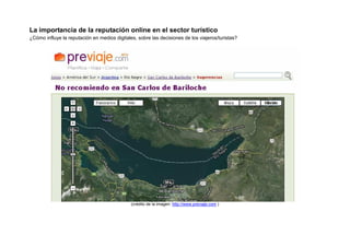 La importancia de la reputación online en el sector turístico
¿Cómo influye la reputación en medios digitales, sobre las decisiones de los viajeros/turistas?




                                              (crédito de la imagen: http://www.previaje.com )
 