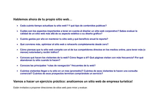Hablemos ahora de tu propio sitio web…

   •   Cada cuánto tiempo actualizas tu sitio web? Y qué tipo de contenidos publicas?

   •   Cuáles son los aspectos importantes a tener en cuenta al diseñar un sitio web corporativo? Sabes evaluar la
       calidad de un sitio web más allá de su aspecto estético o su diseño gráfico?

   •   Cuánto gastas por año en mantener tu sitio web y qué beneficio anual te reporta?

   •   Qué conviene más, optimizar el sitio web o rehacerlo completamente desde cero?

   •   Cómo piensas que tu sitio web compite con el de tus competidores directos en los medios online, para tener más (o
       menos) notoriedad y recibir tráfico?

   •   Conoces qué hacen los visitantes de tu web? Cómo llegan a él? Qué páginas visitan con más frecuencia? Por qué
       abandonan tu sitio cuando lo hacen?

   •   Conoces las principales “rutas de navegación” frecuentes de tu web?

   •   Cuántos visitantes llegan a tu sitio en un mes (promedio)? Cuántos de esos visitantes te hacen una consulta
       comercial? Cuántos de esos prospectos terminan comprándote un servicio?


Vamos a hacer un ejercicio práctico: analicemos un sitio web de empresa turística!
Están invitados a proponer direcciones de sitios web para mirar y evaluar.
 