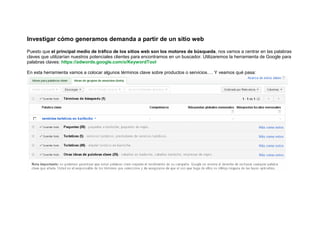 Investigar cómo generamos demanda a partir de un sitio web
Puesto que el principal medio de tráfico de los sitios web son los motores de búsqueda, nos vamos a centrar en las palabras
claves que utilizarían nuestros potenciales clientes para encontrarnos en un buscador. Utilizaremos la herramienta de Google para
palabras claves: https://adwords.google.com/o/KeywordTool

En esta herramienta vamos a colocar algunos términos clave sobre productos o servicios…. Y veamos qué pasa:
 