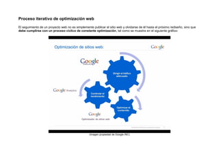 Proceso iterativo de optimización web
El seguimiento de un proyecto web no es simplemente publicar el sitio web y olvidarse de él hasta el próximo rediseño, sino que
debe cumplirse con un proceso cíclico de constante optimización, tal como se muestra en el siguiente gráfico:




                                                  (imagen propiedad de Google INC)
 