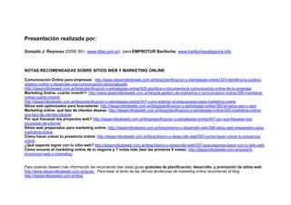 Presentación realizada por:

Gonzalo J. Reynoso (DDW SH - www.ddw.com.ar) para EMPROTUR Bariloche www.barilochepatagonia.info



NOTAS RECOMENDADAS SOBRE SITIOS WEB Y MARKETING ONLINE

Comunicación Online para empresas: http://www.desarrollodeweb.com.ar/blog/planificacion-y-estrategias-online/323-identifica-tu-publico-
objetivo-online-y-desarrolla-una-comunicacion-personalizada
http://desarrollodeweb.com.ar/blog/planificacion-y-estrategias-online/425-planifica-y-documenta-la-comunicacion-online-de-tu-empresa
Marketing Online, cuánto invertir?: http://www.desarrollodeweb.com.ar/blog/la-gestion-de-marketing-y-comunicacion-online/359-marketing-
online-cuanto-invertir
http://desarrollodeweb.com.ar/blog/planificacion-y-estrategias-online/347-como-estimar-el-presupuesto-para-marketing-online
Sitios web optimizados para buscadores: http://desarrollodeweb.com.ar/blog/planificacion-y-estrategias-online/385-el-setup-seo-y-sem
Marketing online, qué tipo de clientes deseas: http://desarrollodeweb.com.ar/blog/planificacion-y-estrategias-online/420-marketing-online-
que-tipo-de-clientes-deseas
Por qué fracasan los proyectos web? http://desarrollodeweb.com.ar/blog/planificacion-y-estrategias-online/447-por-que-fracasan-los-
proyectos-de-internet
Sitios web preparados para marketing online: http://desarrollodeweb.com.ar/blog/diseno-y-desarrollo-web/348-sitios-web-preparados-para-
marketing-online
Cómo hacer crecer tu presencia online: http://desarrollodeweb.com.ar/blog/diseno-y-desarrollo-web/383-como-hacer-crecer-tu-presencia-
online
¿Qué esperas lograr con tu sitio web? http://desarrollodeweb.com.ar/blog/diseno-y-desarrollo-web/337-ique-esperas-lograr-con-tu-sitio-web
Cómo encarar el marketing online de tu negocio y 7 notas más (leer las primeras 8 notas): http://desarrollodeweb.com.ar/guias/5-
promocion-web-y-marketing-


Para quienes deseen más información les recomiendo leer estas guías gratuitas de planificación, desarrollo, y promoción de sitios web
http://www.desarrollodeweb.com.ar/guias . Para estar al tanto de las últimas tendencias de marketing online recomiendo el blog:
http://desarrollodeweb.com.ar/blog
 