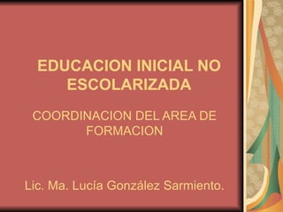 EDUCACION INICIAL NO   ESCOLARIZADA COORDINACION DEL AREA DE FORMACION Lic. Ma. Lucía González Sarmiento. 