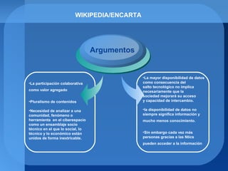 WIKIPEDIA/ENCARTA
Argumentos
•La participación colaborativa
como valor agregado
•Pluralismo de contenidos
•Necesidad de analizar a una
comunidad, fenómeno o
herramienta en el ciberespacio
como un ensamblaje socio
técnico en el que lo social, lo
técnico y lo económico están
unidos de forma inextricable.
•La mayor disponibilidad de datos
como consecuencia del
salto tecnológico no implica
necesariamente que la
sociedad mejorará su acceso
y capacidad de intercambio.
•la disponibilidad de datos no
siempre significa información y
mucho menos conocimiento.
•Sin embargo cada vez más
personas gracias a las Ntics
pueden acceder a la información
 
