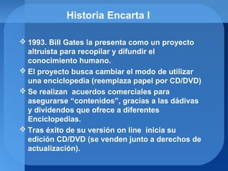 Historia Encarta I
 1993. Bill Gates la presenta como un proyecto
altruista para recopilar y difundir el
conocimiento humano.
 El proyecto busca cambiar el modo de utilizar
una enciclopedia (reemplaza papel por CD/DVD)
 Se realizan acuerdos comerciales para
asegurarse “contenidos”, gracias a las dádivas
y dividendos que ofrece a diferentes
Enciclopedias.
 Tras éxito de su versión on line inicia su
edición CD/DVD (se venden junto a derechos de
actualización).
 