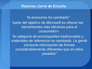 Razones cierre de Encarta
“la economía ha cambiado”
“parte del objetivo de Microsoft es ofrecer las
herramientas más efectivas para el
consumidor»
“la categoría de enciclopedias tradicionales y
materiales de referencia ha cambiado. La gente
consume información de formas
considerablemente diferentes que en años
pasados”
 