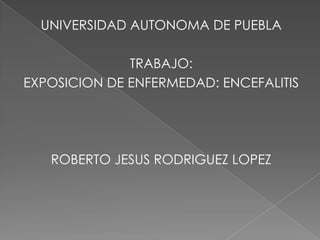 UNIVERSIDAD AUTONOMA DE PUEBLA TRABAJO: EXPOSICION DE ENFERMEDAD: ENCEFALITIS ROBERTO JESUS RODRIGUEZ LOPEZ 