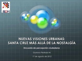 NUEVAS VISIONES URBANAS:
SANTA CRUZ MÁS ALLÁ DE LA NOSTALGÍA
        Encuesta de percepción ciudadana

                Gustavo Pedraza M.

               17 de agosto de 2012
 