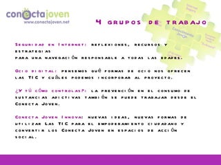 4 grupos de trabajo Seguridad en Internet:  reflexiones, recursos y estrategias para una navegación responsable a todas las edades. Ocio digital:  pensemos qué formas de ocio nos ofrecen las TIC y cuáles podemos incorporar al proyecto. ¿Y tú cómo controlas?:  la prevención en el consumo de sustancias adictivas también se puede trabajar desde el Conecta Joven. Conecta Joven Innova : nuevas ideas, nuevas formas de utilizar Las TIC para el empoderamiento ciudadano y convertir los Conecta Joven en espacios de acción social. 