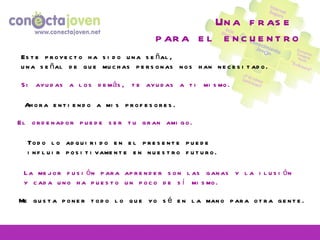 Una frase  para el encuentro Ahora entiendo a mis profesores. La mejor fusión para aprender son las ganas y la ilusión y cada uno ha puesto un poco de sí mismo. Me gusta poner todo lo que yo sé en la mano para otra gente. El ordenador puede ser tu gran amigo. Este proyecto ha sido una señal, una señal de que muchas personas nos han necesitado. Todo lo adquirido en el presente puede influir positivamente en nuestro futuro. Si ayudas a los demás, te ayudas a ti mismo. 