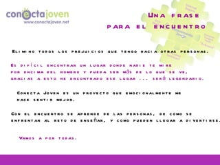 Una frase  para el encuentro Elimino todos los prejuicios que tengo hacia otras personas. Con el encuentro se aprende de las personas, de como se enfrentan al reto de enseñar, y como pueden llegar a divertirse. Es difícil encontrar un lugar donde nadie te mire por encima del hombro y pueda ser más de lo que se ve, gracias a esto he encontrado ese lugar ... será legendario. Conecta Joven es un proyecto que emocionalmente me hace sentir mejor. Vamos a por todas. 