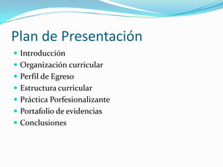 Plan de Presentación
 Introducción
 Organización curricular
 Perfil de Egreso
 Estructura curricular
 Práctica Porfesionalizante
 Portafolio de evidencias
 Conclusiones
 