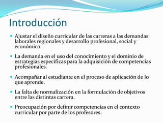 Introducción
 Ajustar el diseño curricular de las carreras a las demandas
  laborales regionales y desarrollo profesional, social y
  económico.
 La demanda en el uso del conocimiento y el dominio de
  estrategias específicas para la adquisición de competencias
  profesionales.
 Acompañar al estudiante en el proceso de aplicación de lo
  que aprende.
 La falta de normalización en la formulación de objetivos
  entre las distintas carrera.
 Preocupación por definir competencias en el contexto
  curricular por parte de los profesores.
 