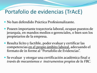 Portafolio de evidencias (TrAcE)
 No han defendido Práctica Profesionalizante.

 Poseen importante trayectoria laboral, ocupan puestos de
  jerarquía, en mandos medios o gerenciales, o bien son los
  propietarios de la empresa.
 Resulta lícito y factible, poder evaluar y certificar las
  competencias en el propio ámbito laboral, adecuando el
  formato de in forme al “Portafolio de Evidencias”.
 Se evaluar y otorgar una certificación académica final a
  través de mecanismos e instrumentos propios de la FBC.
 